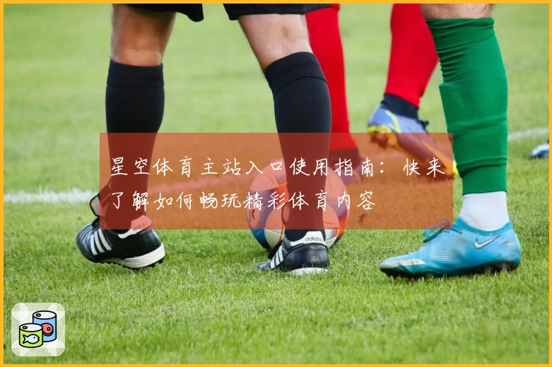 星空体育主站入口使用指南：快来了解如何畅玩精彩体育内容