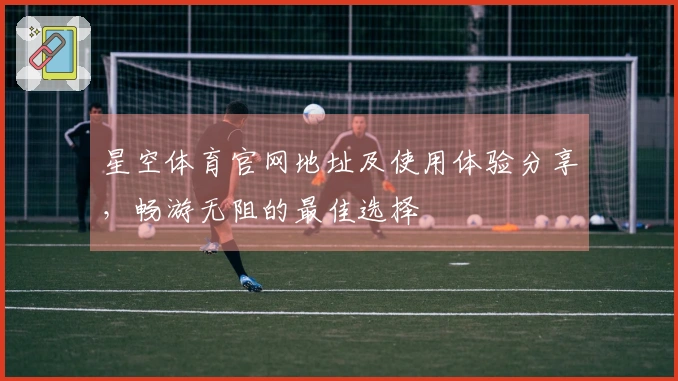星空体育官网地址及使用体验分享，畅游无阻的最佳选择