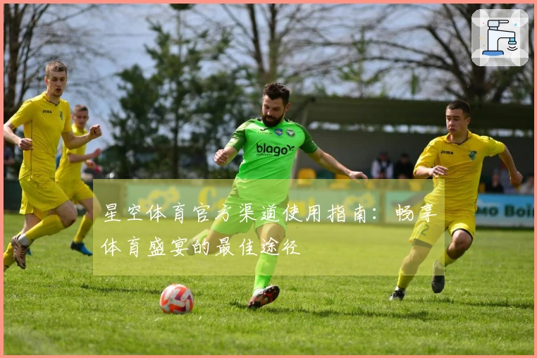 星空体育官方渠道使用指南：畅享体育盛宴的最佳途径